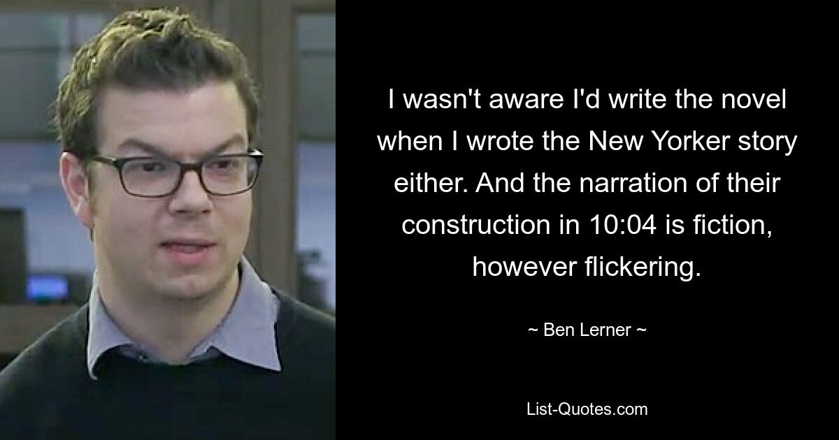 I wasn't aware I'd write the novel when I wrote the New Yorker story either. And the narration of their construction in 10:04 is fiction, however flickering. — © Ben Lerner