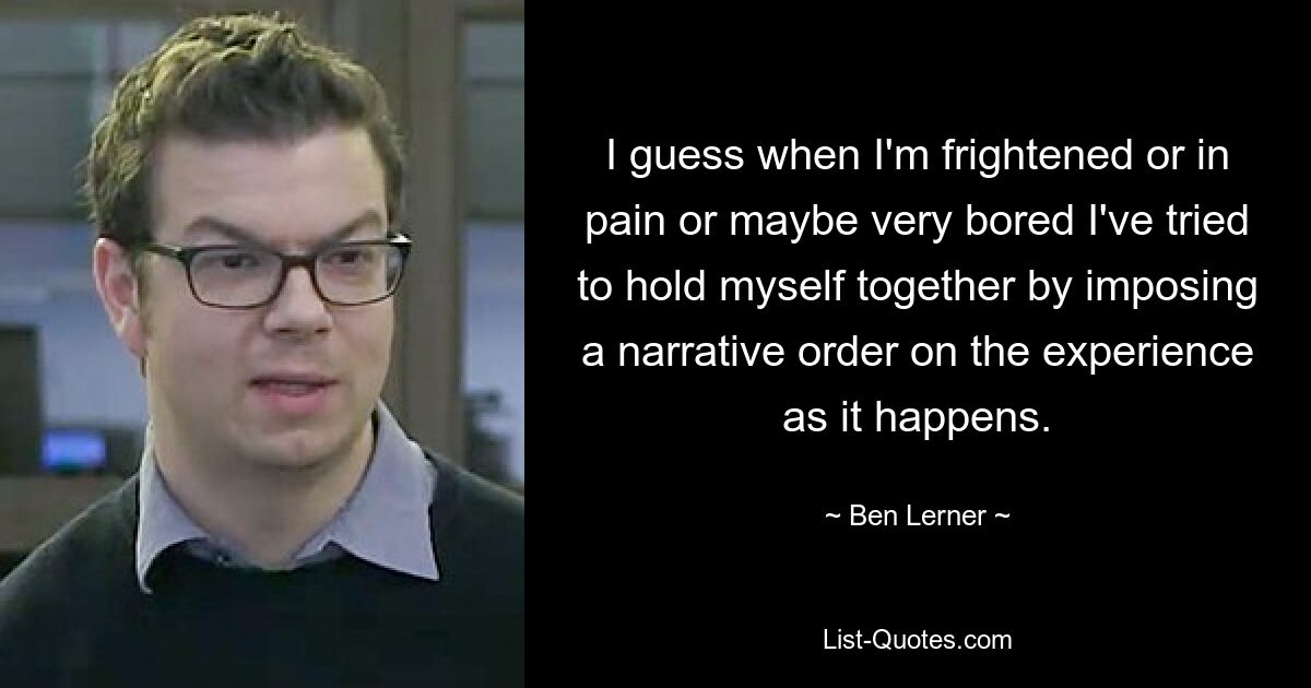 I guess when I'm frightened or in pain or maybe very bored I've tried to hold myself together by imposing a narrative order on the experience as it happens. — © Ben Lerner