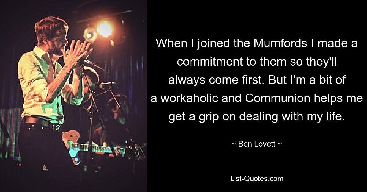 When I joined the Mumfords I made a commitment to them so they'll always come first. But I'm a bit of a workaholic and Communion helps me get a grip on dealing with my life. — © Ben Lovett