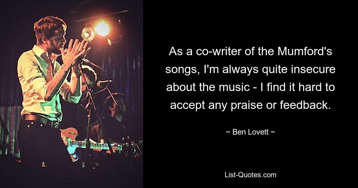 As a co-writer of the Mumford's songs, I'm always quite insecure about the music - I find it hard to accept any praise or feedback. — © Ben Lovett