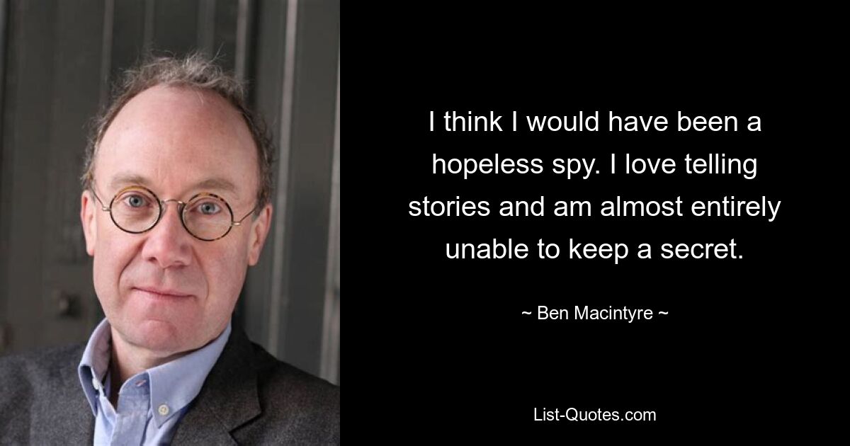 I think I would have been a hopeless spy. I love telling stories and am almost entirely unable to keep a secret. — © Ben Macintyre