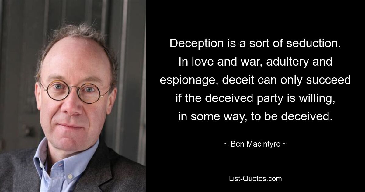 Deception is a sort of seduction. In love and war, adultery and espionage, deceit can only succeed if the deceived party is willing, in some way, to be deceived. — © Ben Macintyre