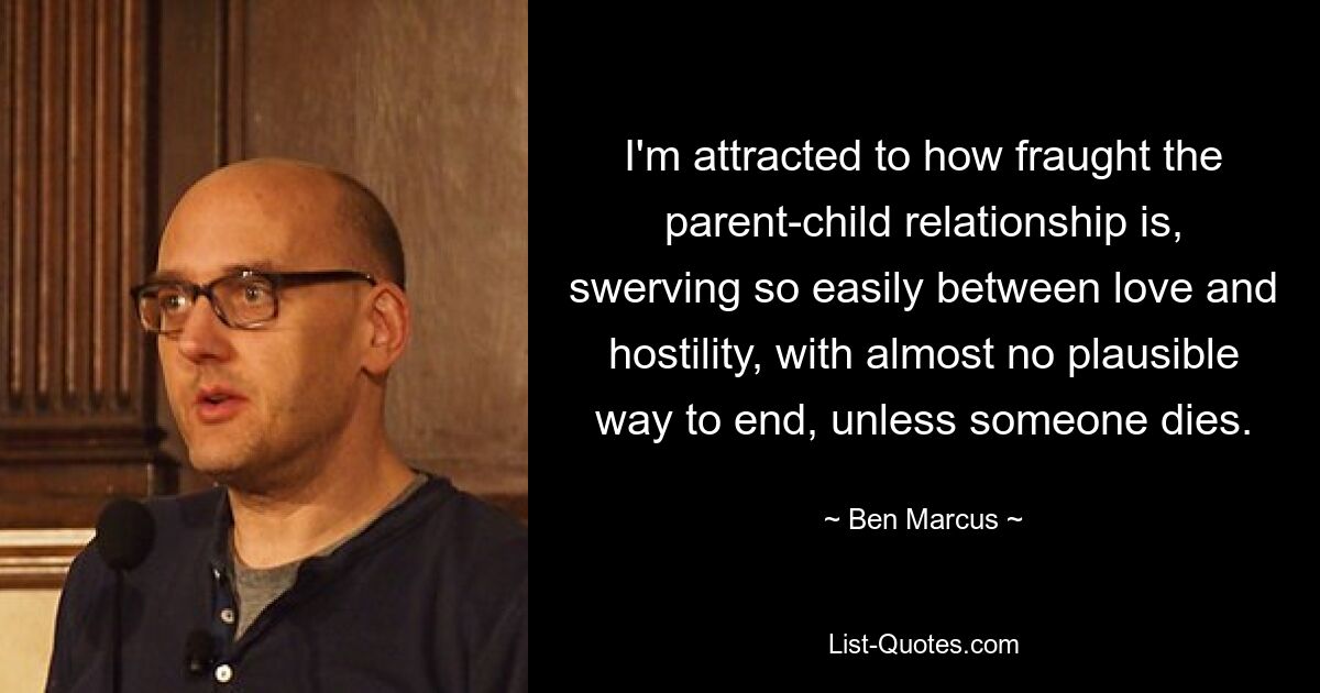 I'm attracted to how fraught the parent-child relationship is, swerving so easily between love and hostility, with almost no plausible way to end, unless someone dies. — © Ben Marcus