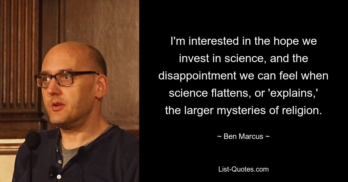 I'm interested in the hope we invest in science, and the disappointment we can feel when science flattens, or 'explains,' the larger mysteries of religion. — © Ben Marcus