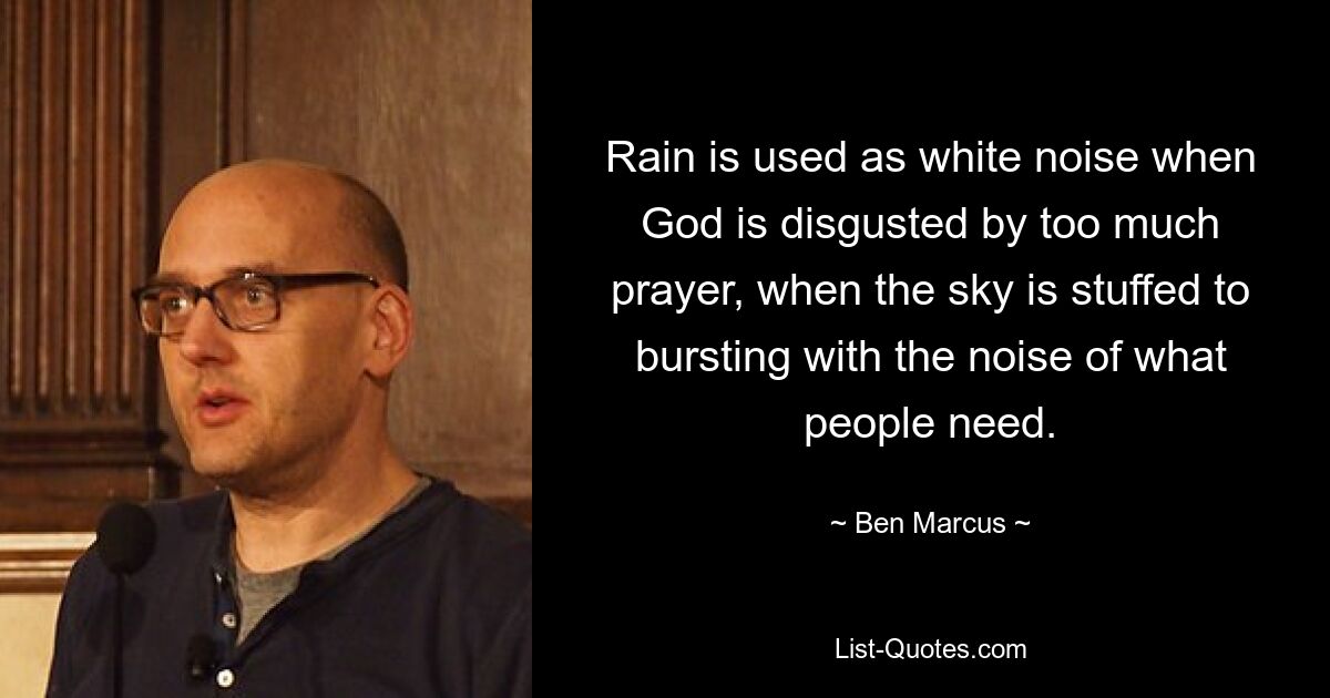 Rain is used as white noise when God is disgusted by too much prayer, when the sky is stuffed to bursting with the noise of what people need. — © Ben Marcus