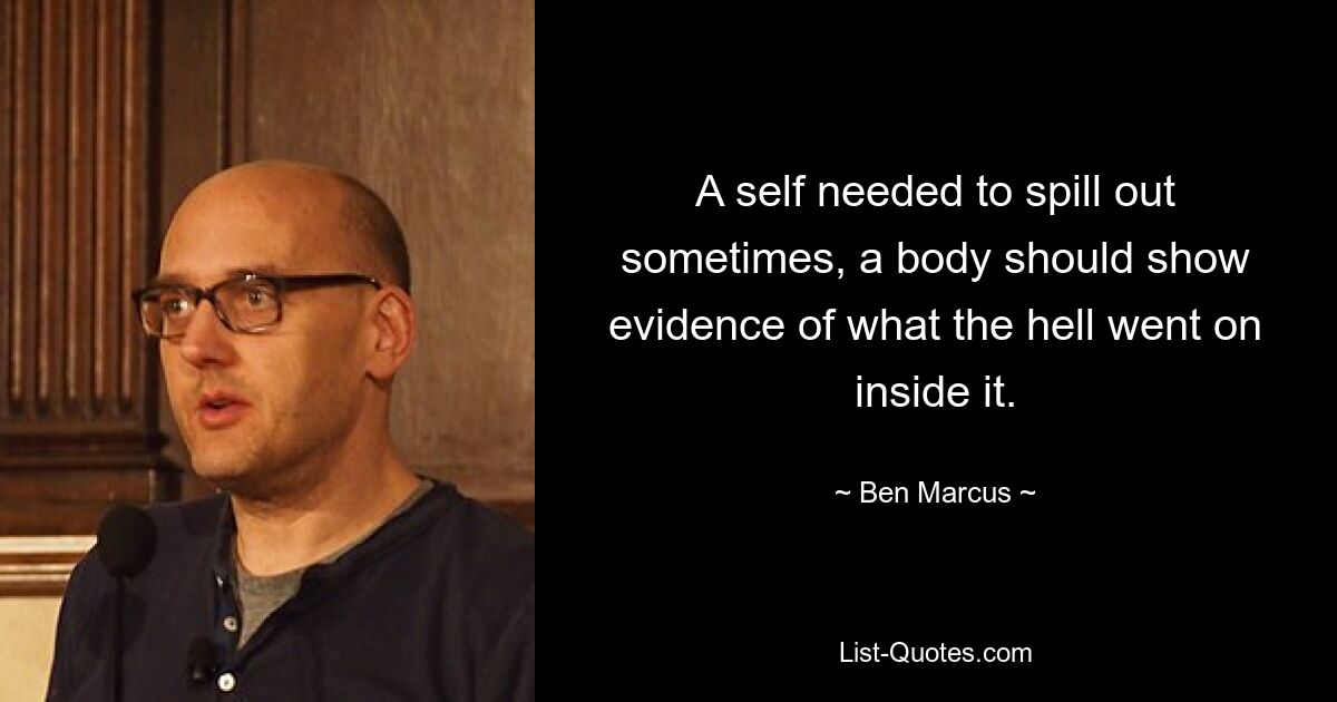 A self needed to spill out sometimes, a body should show evidence of what the hell went on inside it. — © Ben Marcus