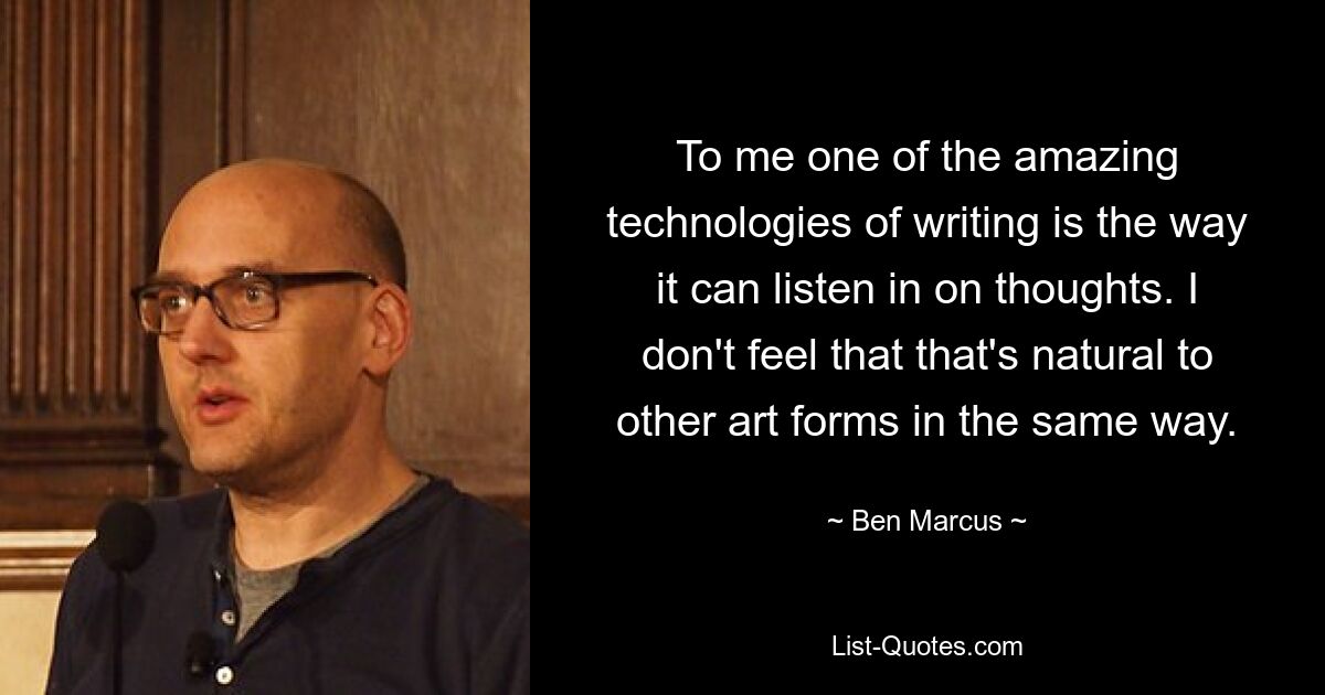 To me one of the amazing technologies of writing is the way it can listen in on thoughts. I don't feel that that's natural to other art forms in the same way. — © Ben Marcus