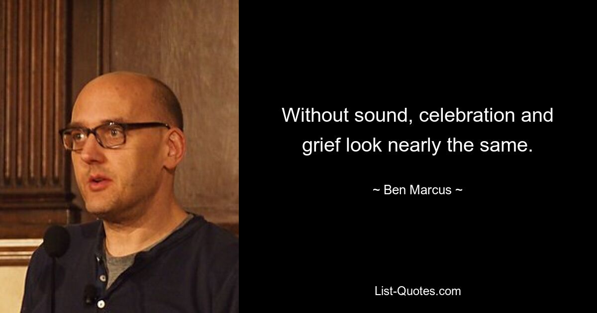 Without sound, celebration and grief look nearly the same. — © Ben Marcus