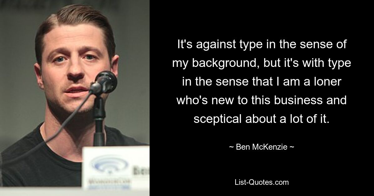 It's against type in the sense of my background, but it's with type in the sense that I am a loner who's new to this business and sceptical about a lot of it. — © Ben McKenzie