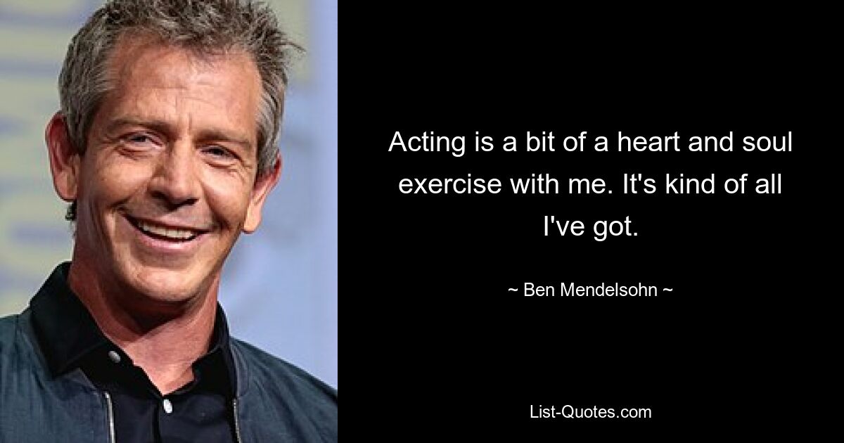 Acting is a bit of a heart and soul exercise with me. It's kind of all I've got. — © Ben Mendelsohn