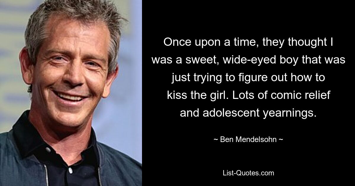 Once upon a time, they thought I was a sweet, wide-eyed boy that was just trying to figure out how to kiss the girl. Lots of comic relief and adolescent yearnings. — © Ben Mendelsohn