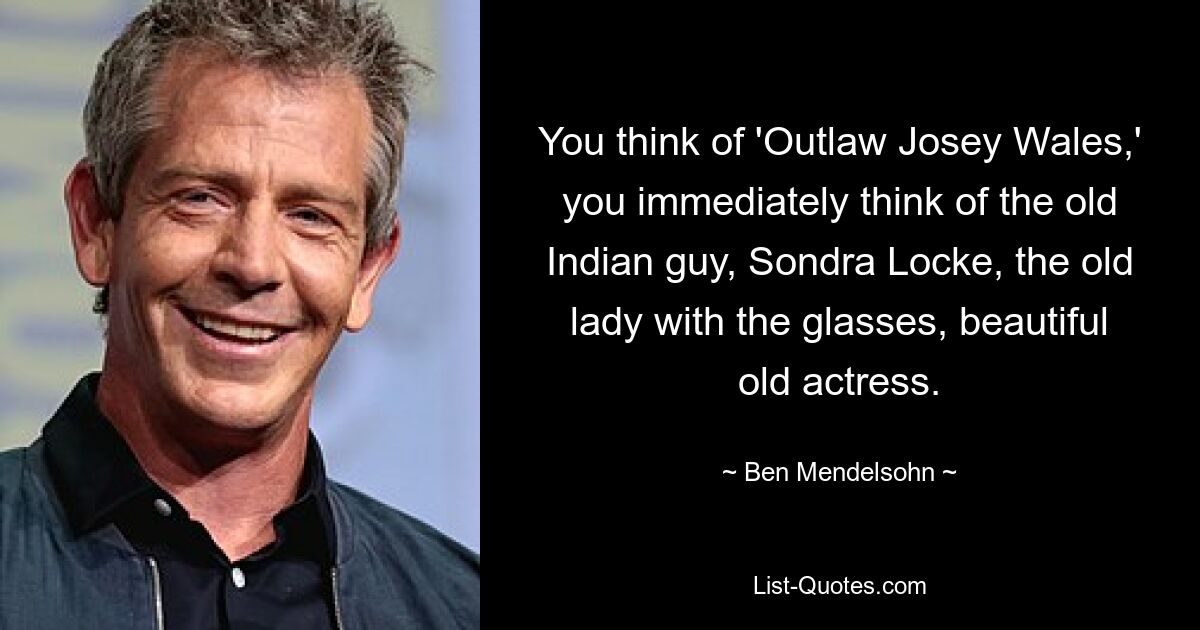 You think of 'Outlaw Josey Wales,' you immediately think of the old Indian guy, Sondra Locke, the old lady with the glasses, beautiful old actress. — © Ben Mendelsohn