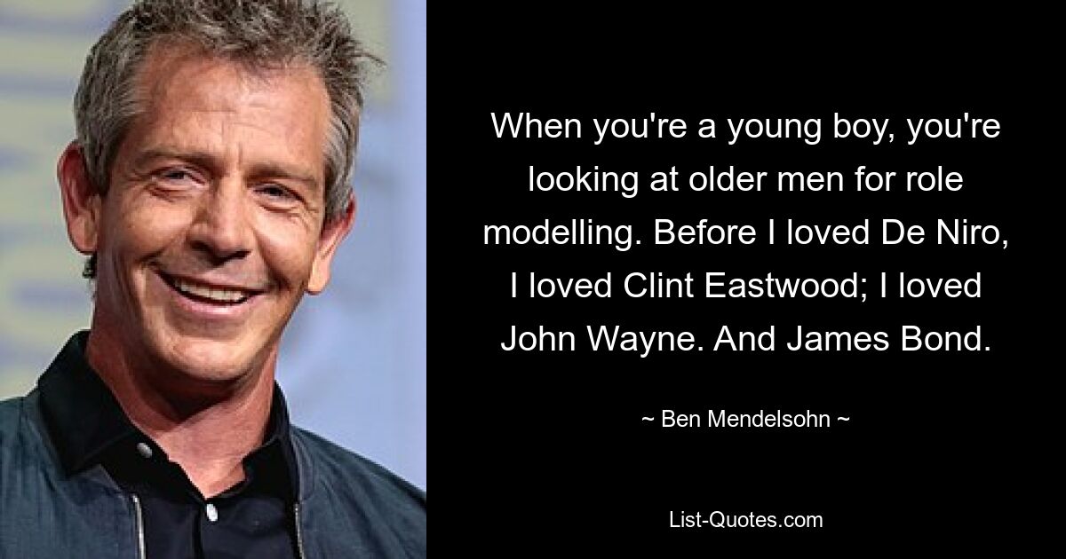 When you're a young boy, you're looking at older men for role modelling. Before I loved De Niro, I loved Clint Eastwood; I loved John Wayne. And James Bond. — © Ben Mendelsohn