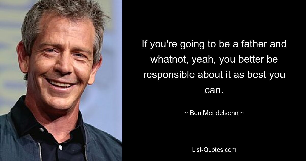 If you're going to be a father and whatnot, yeah, you better be responsible about it as best you can. — © Ben Mendelsohn