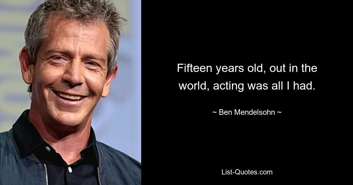 Fifteen years old, out in the world, acting was all I had. — © Ben Mendelsohn