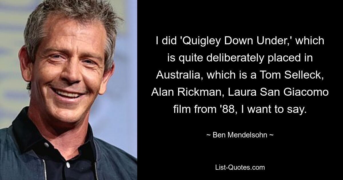 I did 'Quigley Down Under,' which is quite deliberately placed in Australia, which is a Tom Selleck, Alan Rickman, Laura San Giacomo film from '88, I want to say. — © Ben Mendelsohn