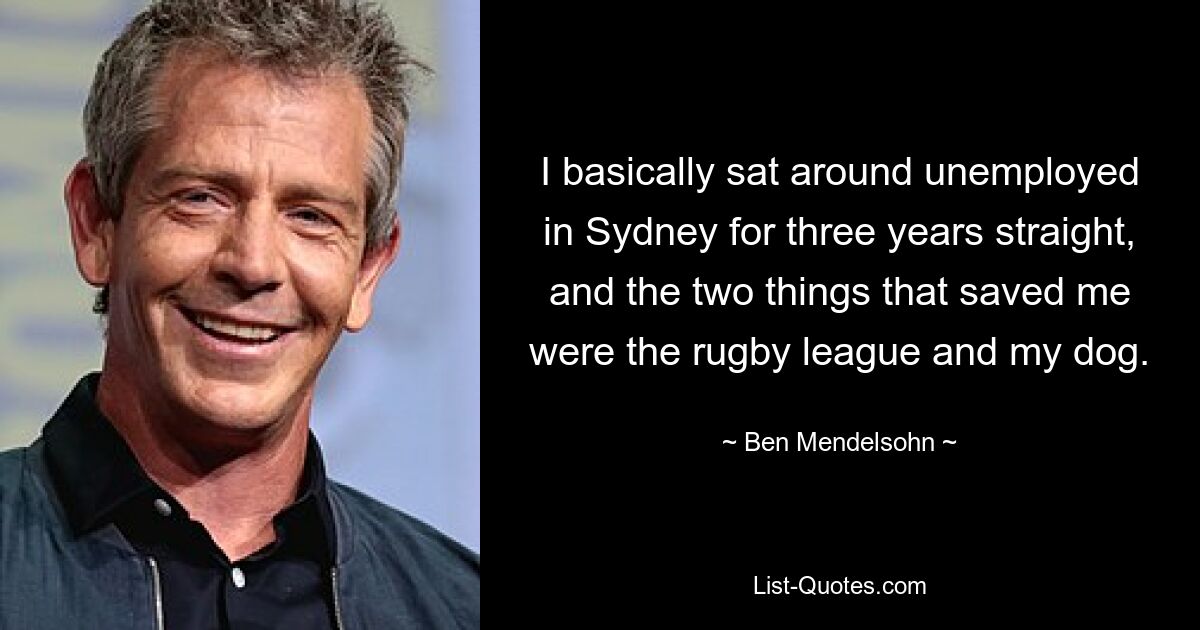 I basically sat around unemployed in Sydney for three years straight, and the two things that saved me were the rugby league and my dog. — © Ben Mendelsohn