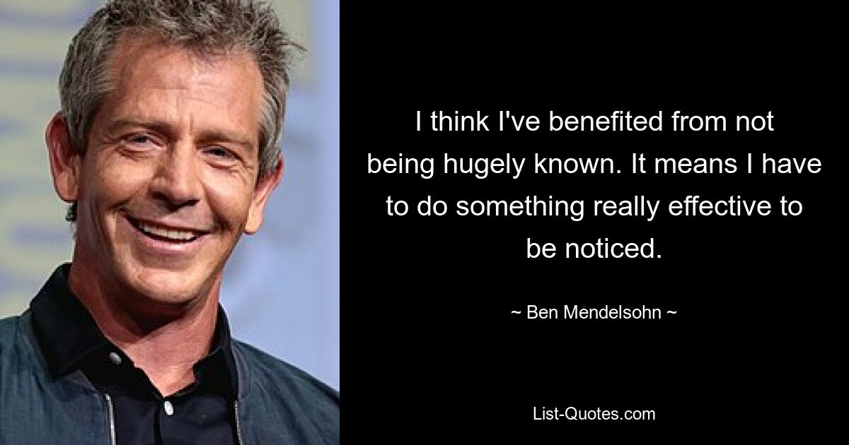 I think I've benefited from not being hugely known. It means I have to do something really effective to be noticed. — © Ben Mendelsohn