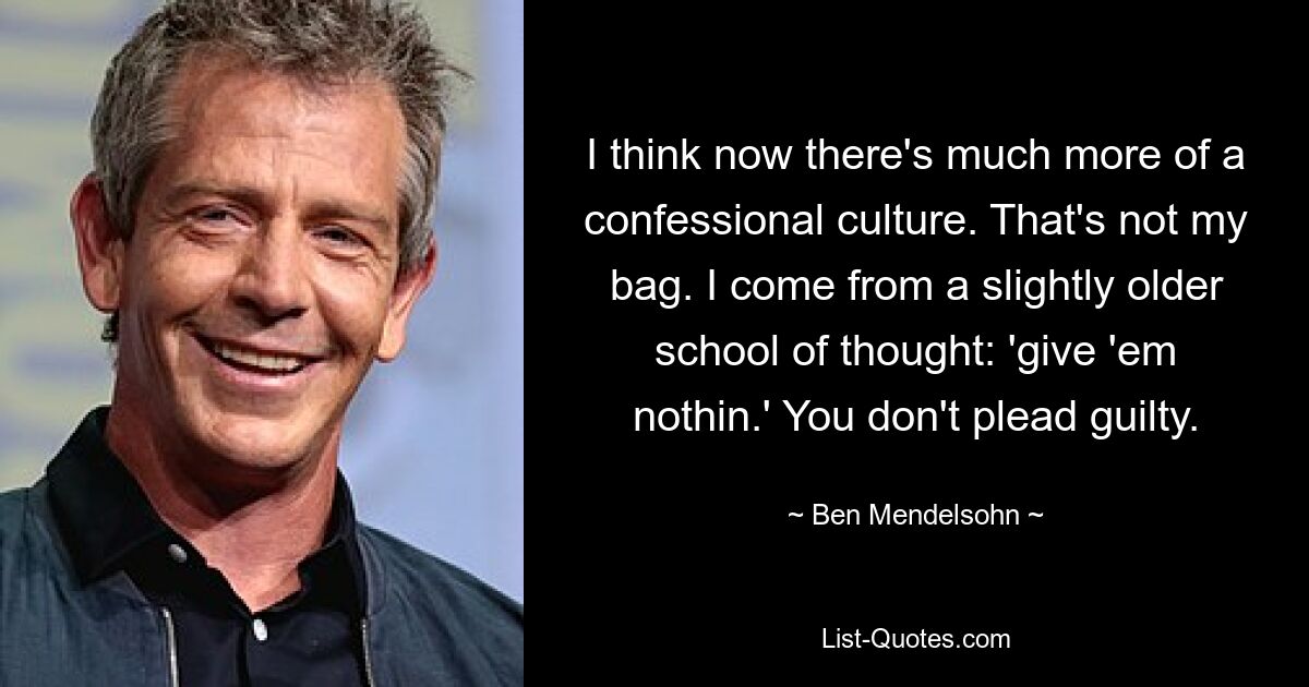 I think now there's much more of a confessional culture. That's not my bag. I come from a slightly older school of thought: 'give 'em nothin.' You don't plead guilty. — © Ben Mendelsohn