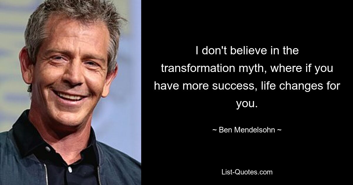 I don't believe in the transformation myth, where if you have more success, life changes for you. — © Ben Mendelsohn