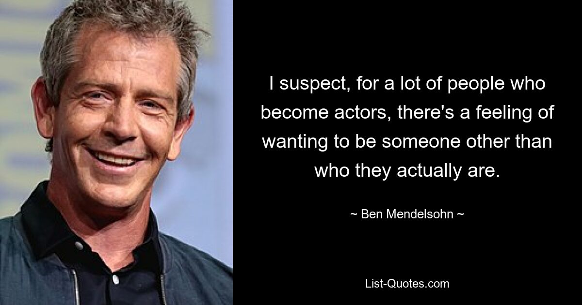 I suspect, for a lot of people who become actors, there's a feeling of wanting to be someone other than who they actually are. — © Ben Mendelsohn