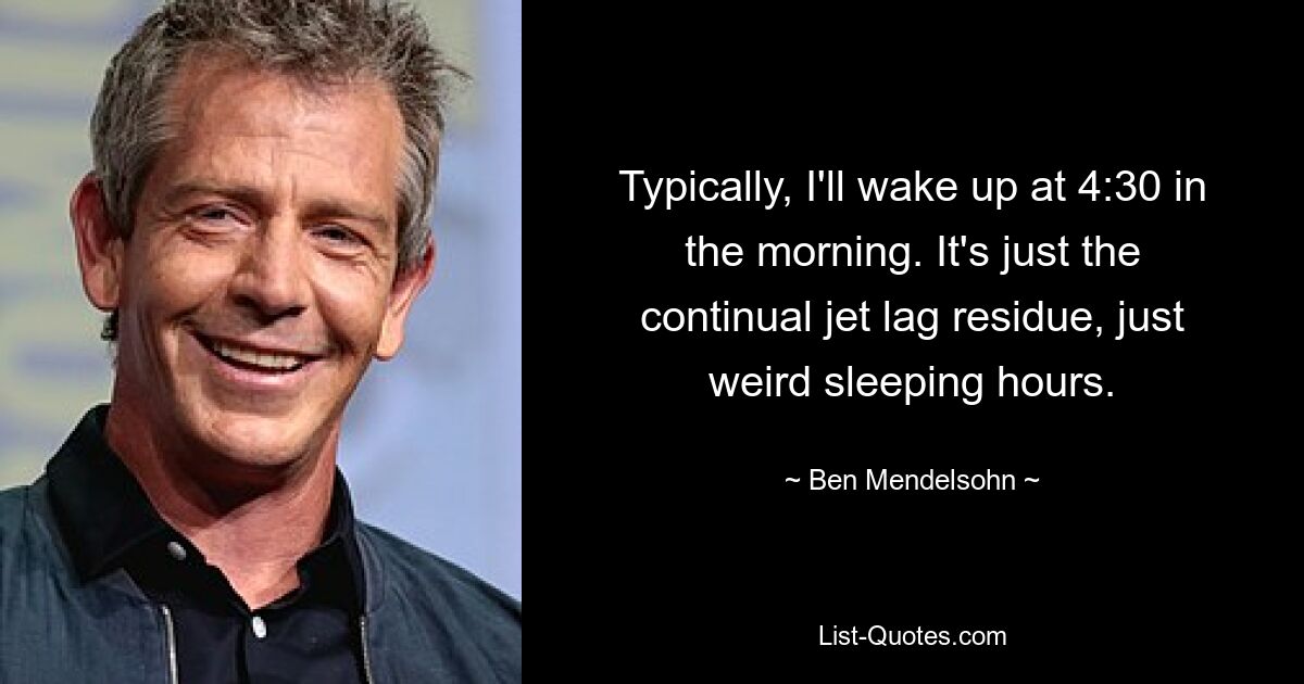 Typically, I'll wake up at 4:30 in the morning. It's just the continual jet lag residue, just weird sleeping hours. — © Ben Mendelsohn