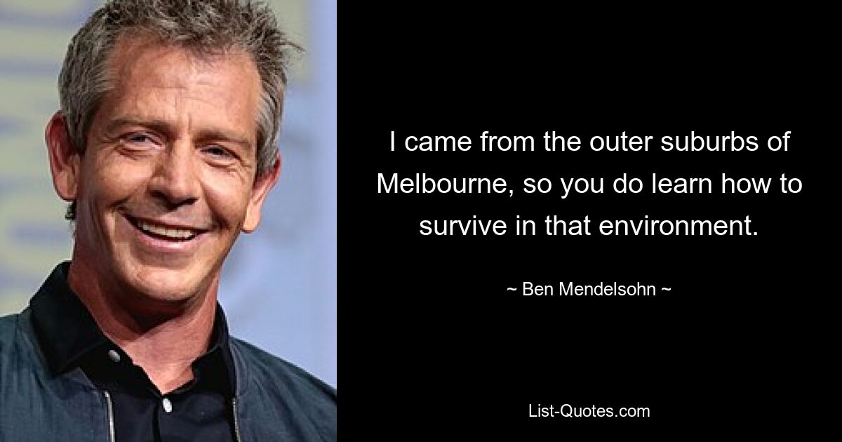 I came from the outer suburbs of Melbourne, so you do learn how to survive in that environment. — © Ben Mendelsohn