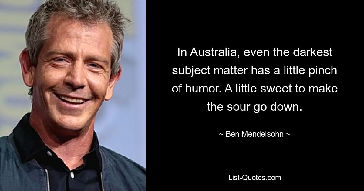 In Australia, even the darkest subject matter has a little pinch of humor. A little sweet to make the sour go down. — © Ben Mendelsohn