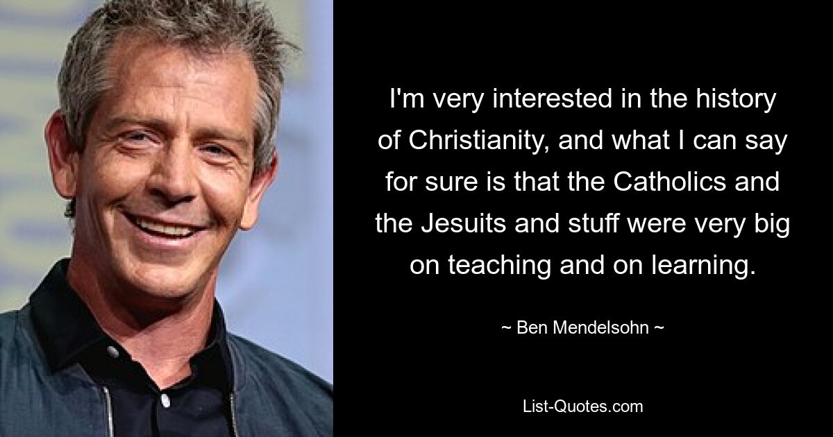 I'm very interested in the history of Christianity, and what I can say for sure is that the Catholics and the Jesuits and stuff were very big on teaching and on learning. — © Ben Mendelsohn