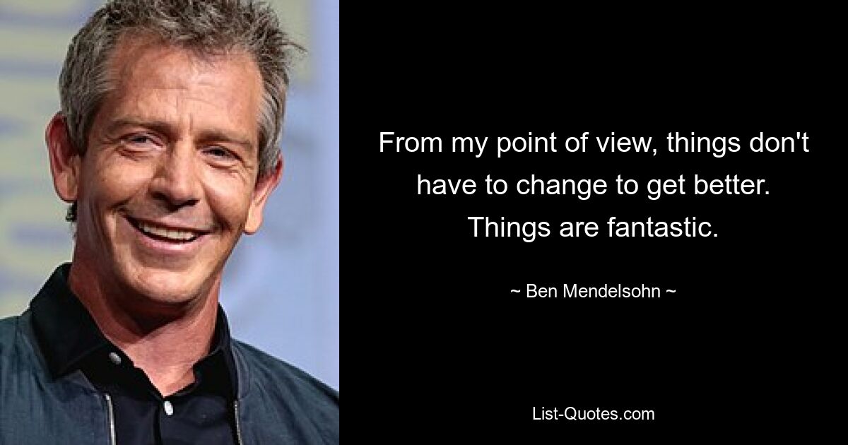 From my point of view, things don't have to change to get better. Things are fantastic. — © Ben Mendelsohn