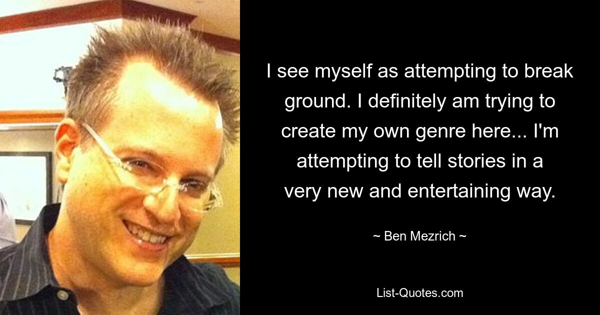 I see myself as attempting to break ground. I definitely am trying to create my own genre here... I'm attempting to tell stories in a very new and entertaining way. — © Ben Mezrich