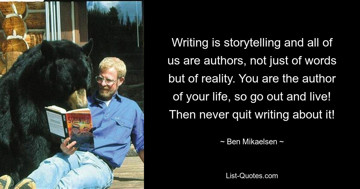 Writing is storytelling and all of us are authors, not just of words but of reality. You are the author of your life, so go out and live! Then never quit writing about it! — © Ben Mikaelsen