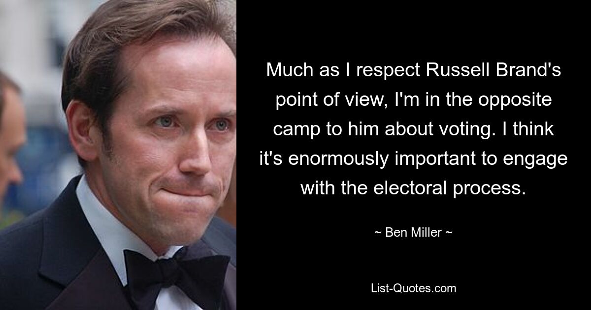 Much as I respect Russell Brand's point of view, I'm in the opposite camp to him about voting. I think it's enormously important to engage with the electoral process. — © Ben Miller