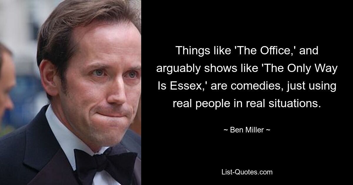 Things like 'The Office,' and arguably shows like 'The Only Way Is Essex,' are comedies, just using real people in real situations. — © Ben Miller