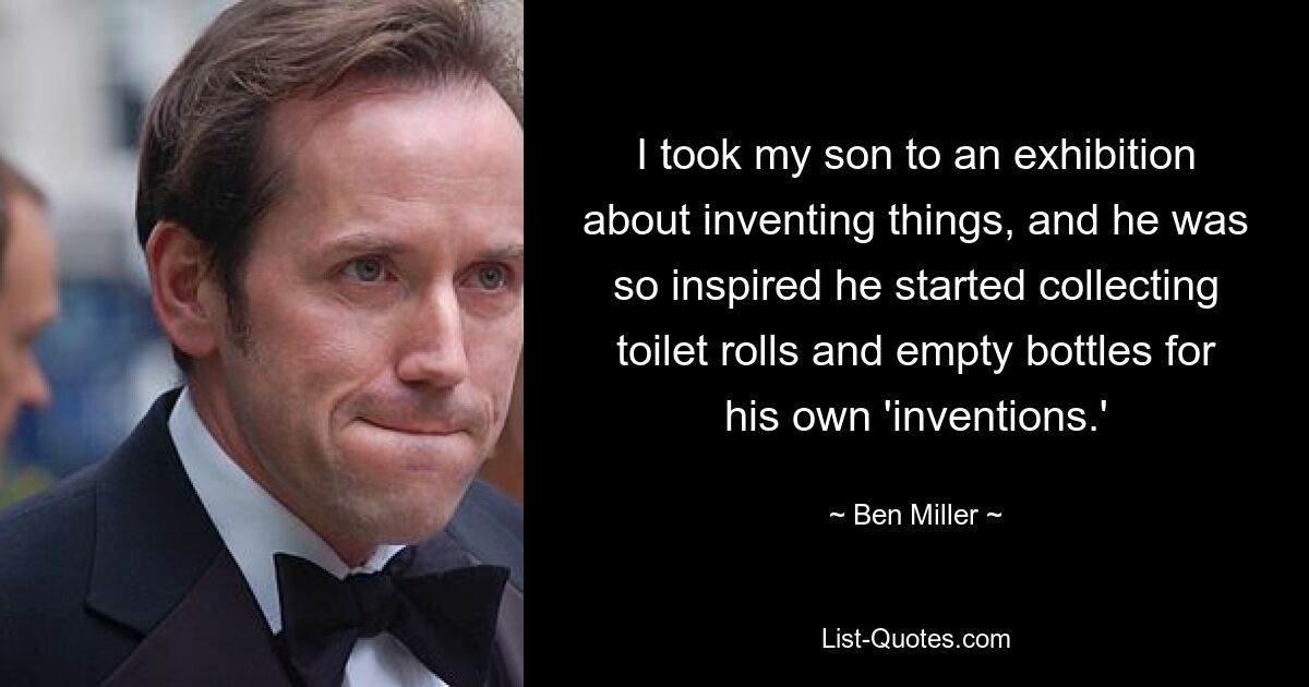 I took my son to an exhibition about inventing things, and he was so inspired he started collecting toilet rolls and empty bottles for his own 'inventions.' — © Ben Miller