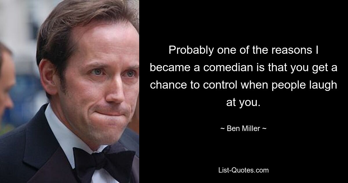 Probably one of the reasons I became a comedian is that you get a chance to control when people laugh at you. — © Ben Miller