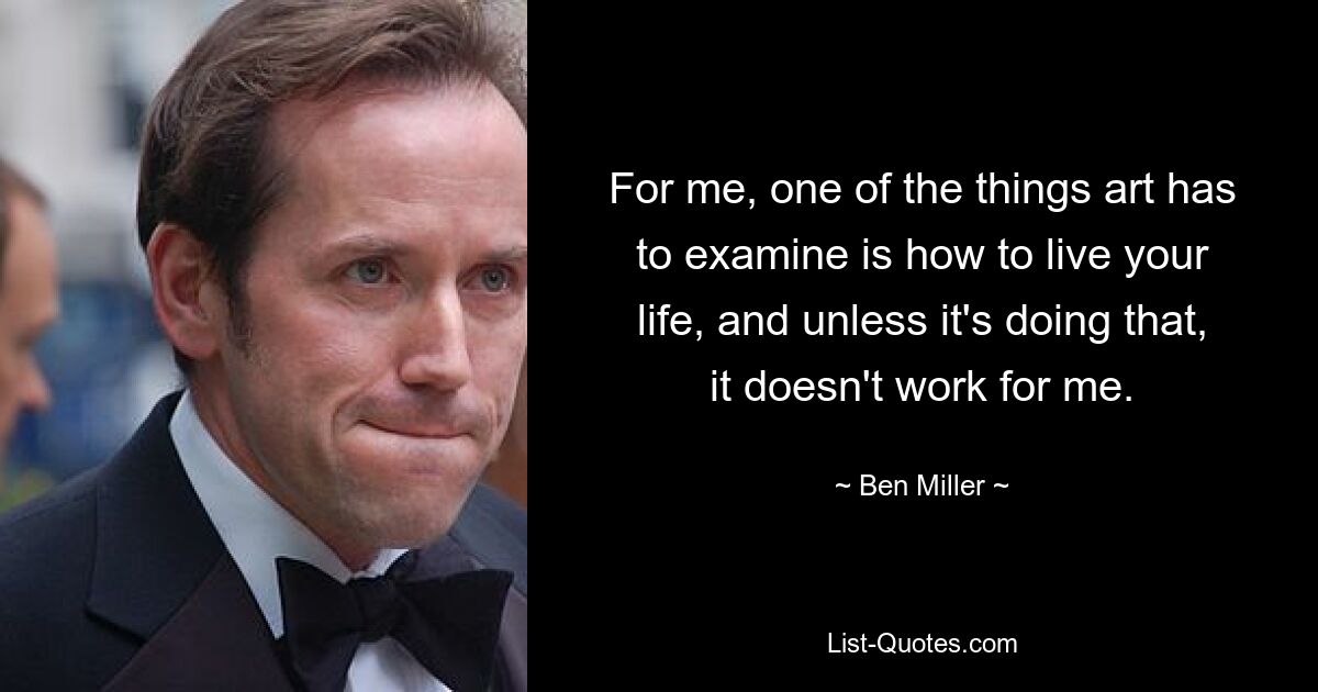 For me, one of the things art has to examine is how to live your life, and unless it's doing that, it doesn't work for me. — © Ben Miller