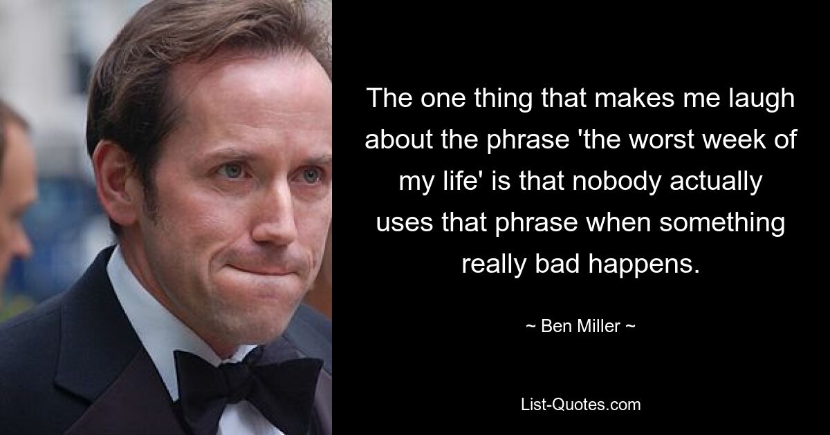 Das Einzige, was mich über den Satz „die schlimmste Woche meines Lebens“ zum Lachen bringt, ist, dass ihn niemand wirklich verwendet, wenn etwas wirklich Schlimmes passiert. — © Ben Miller 