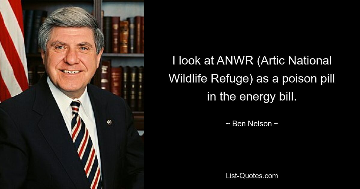 I look at ANWR (Artic National Wildlife Refuge) as a poison pill in the energy bill. — © Ben Nelson