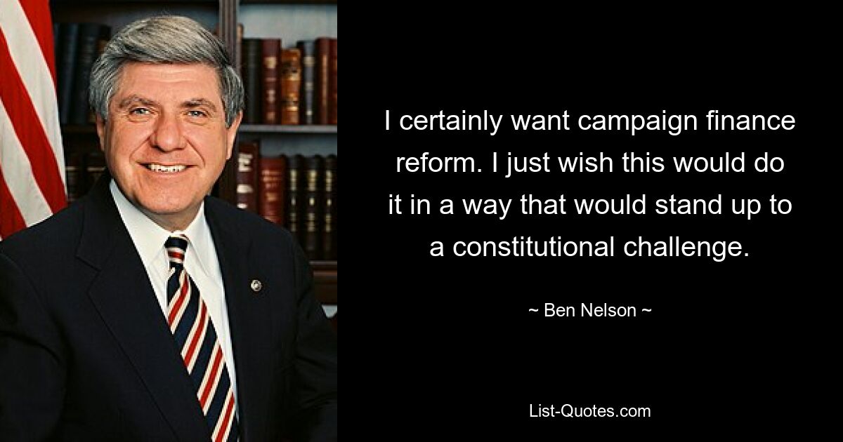 I certainly want campaign finance reform. I just wish this would do it in a way that would stand up to a constitutional challenge. — © Ben Nelson