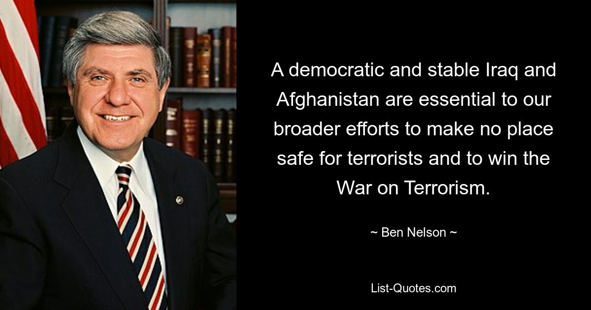 A democratic and stable Iraq and Afghanistan are essential to our broader efforts to make no place safe for terrorists and to win the War on Terrorism. — © Ben Nelson