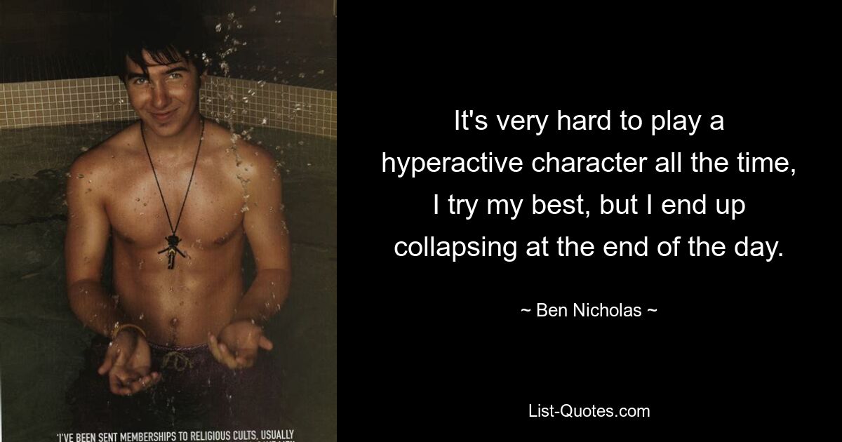 It's very hard to play a hyperactive character all the time, I try my best, but I end up collapsing at the end of the day. — © Ben Nicholas