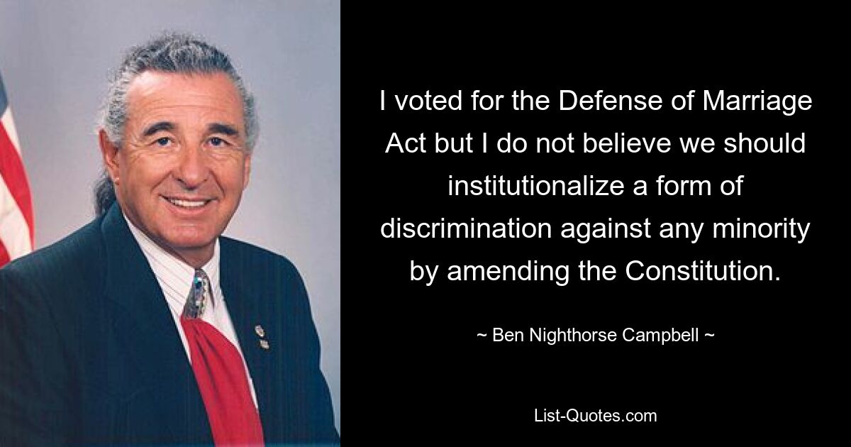 I voted for the Defense of Marriage Act but I do not believe we should institutionalize a form of discrimination against any minority by amending the Constitution. — © Ben Nighthorse Campbell