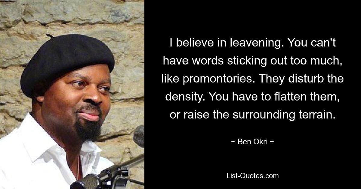 I believe in leavening. You can't have words sticking out too much, like promontories. They disturb the density. You have to flatten them, or raise the surrounding terrain. — © Ben Okri