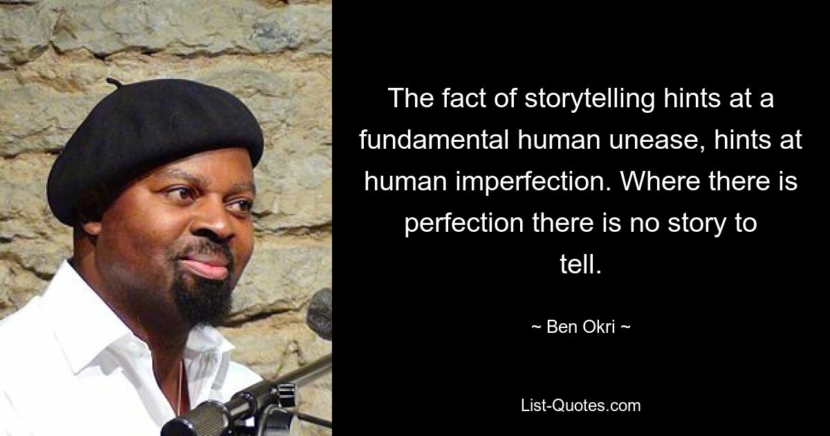 The fact of storytelling hints at a fundamental human unease, hints at human imperfection. Where there is perfection there is no story to tell. — © Ben Okri