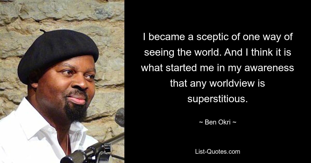 I became a sceptic of one way of seeing the world. And I think it is what started me in my awareness that any worldview is superstitious. — © Ben Okri