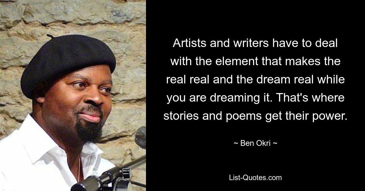 Artists and writers have to deal with the element that makes the real real and the dream real while you are dreaming it. That's where stories and poems get their power. — © Ben Okri