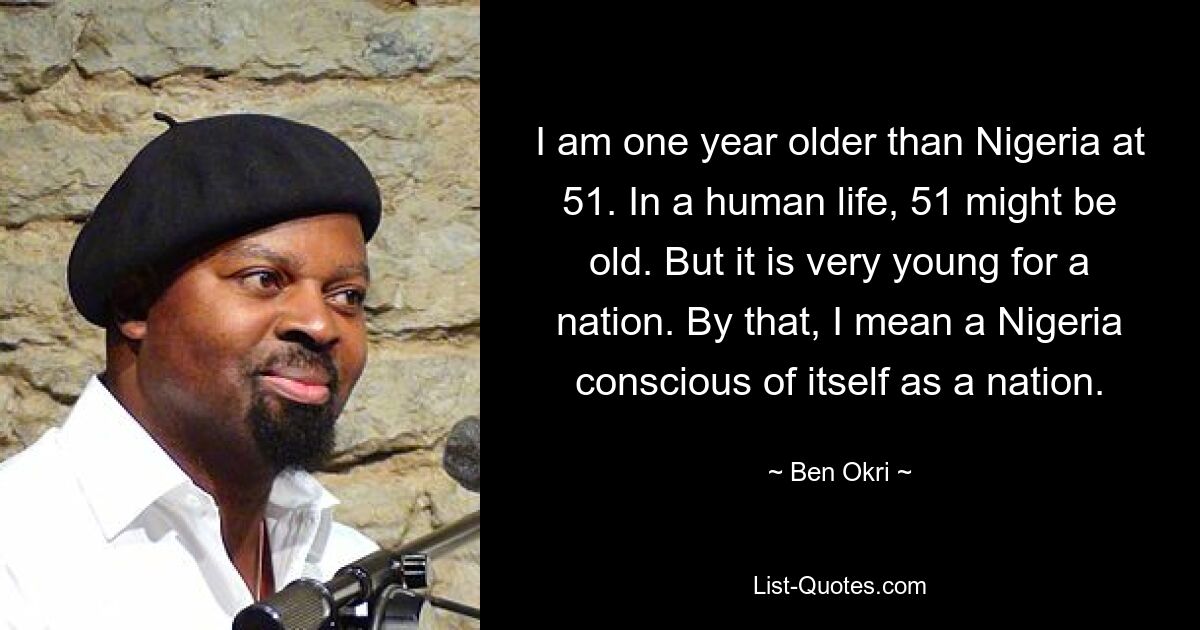 I am one year older than Nigeria at 51. In a human life, 51 might be old. But it is very young for a nation. By that, I mean a Nigeria conscious of itself as a nation. — © Ben Okri