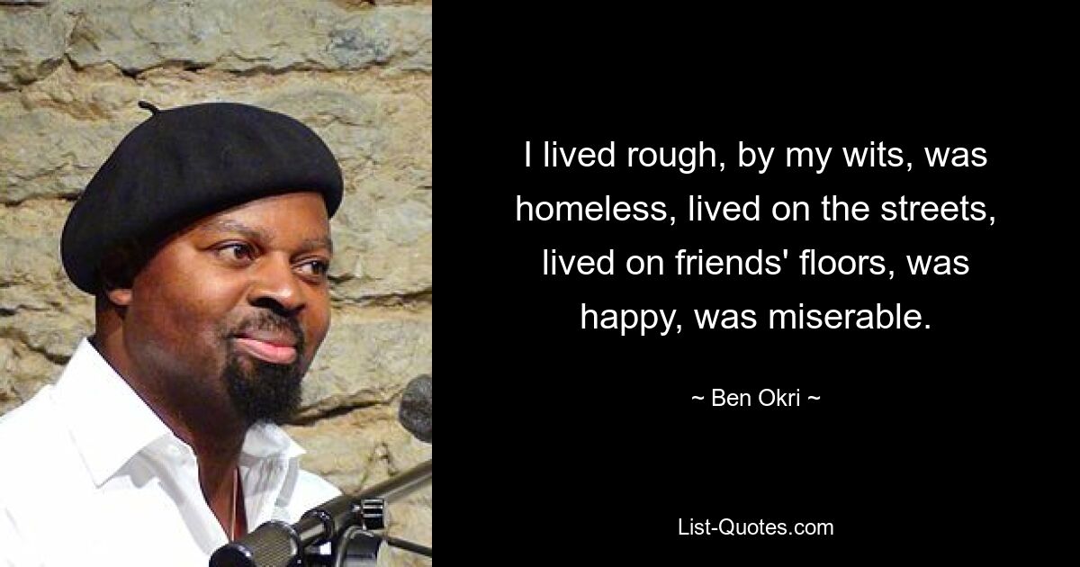 I lived rough, by my wits, was homeless, lived on the streets, lived on friends' floors, was happy, was miserable. — © Ben Okri