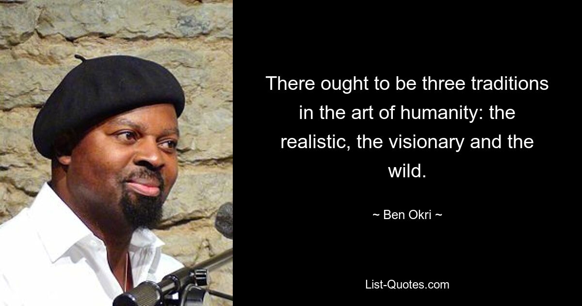 There ought to be three traditions in the art of humanity: the realistic, the visionary and the wild. — © Ben Okri